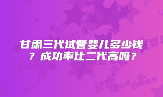 甘肃三代试管婴儿多少钱？成功率比二代高吗？