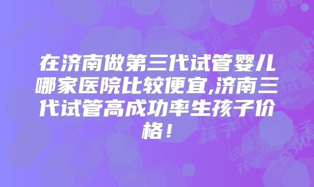 在济南做第三代试管婴儿哪家医院比较便宜,济南三代试管高成功率生孩子价格！