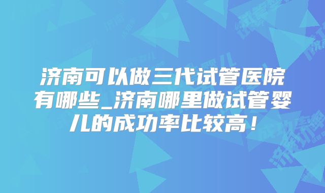 济南可以做三代试管医院有哪些_济南哪里做试管婴儿的成功率比较高！