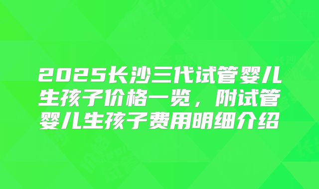 2025长沙三代试管婴儿生孩子价格一览，附试管婴儿生孩子费用明细介绍