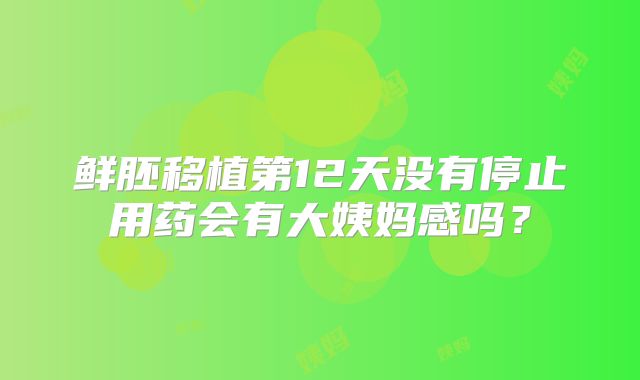鲜胚移植第12天没有停止用药会有大姨妈感吗?
