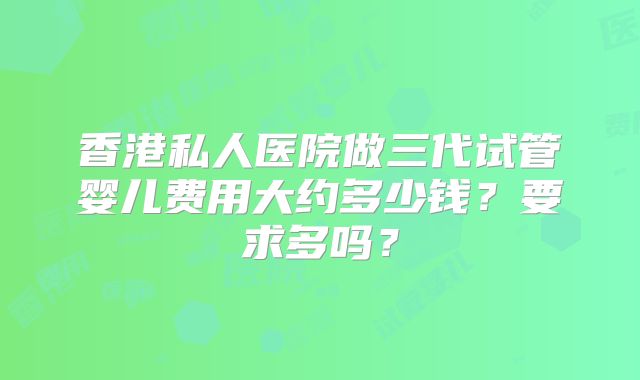 香港私人医院做三代试管婴儿费用大约多少钱?要求多吗?