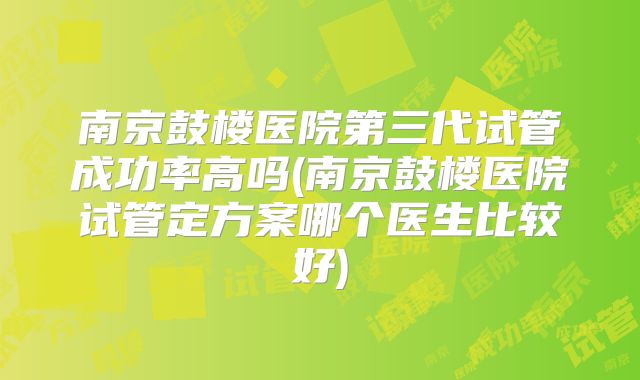 南京鼓楼医院第三代试管成功率高吗(南京鼓楼医院试管定方案哪个医生比较好)