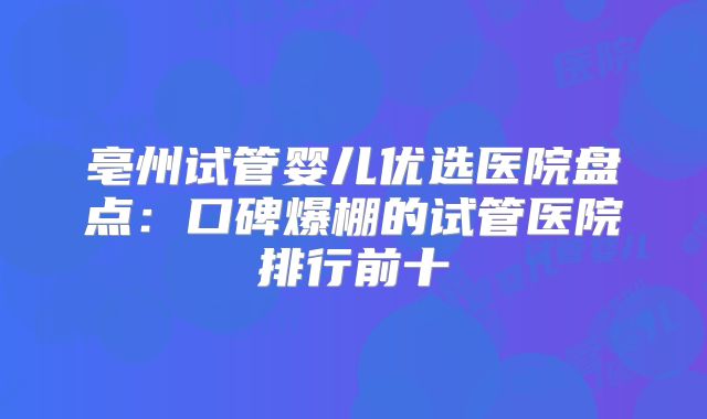 亳州试管婴儿优选医院盘点：口碑爆棚的试管医院排行前十