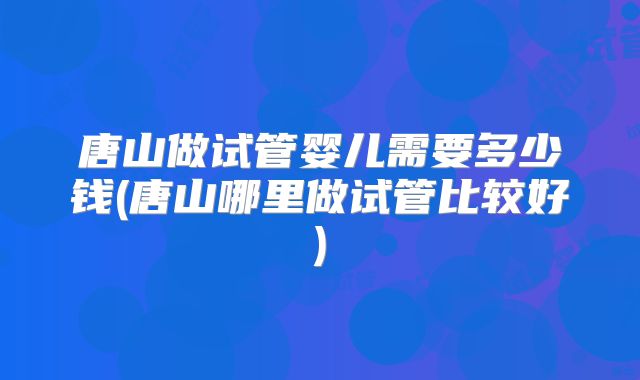 唐山做试管婴儿需要多少钱(唐山哪里做试管比较好)