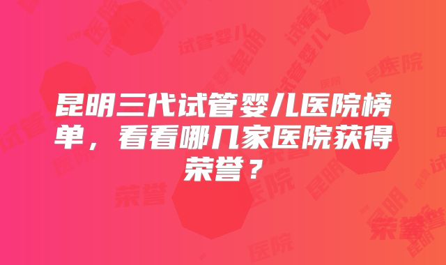 昆明三代试管婴儿医院榜单，看看哪几家医院获得荣誉？