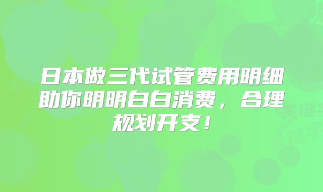 日本做三代试管费用明细助你明明白白消费,合理规划开支!