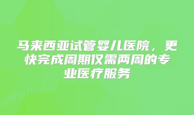 马来西亚试管婴儿医院，更快完成周期仅需两周的专业医疗服务