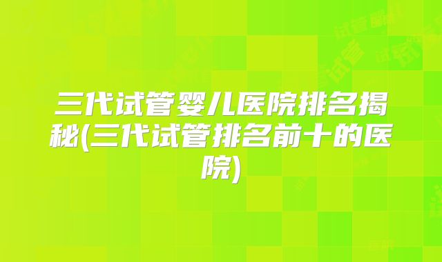 三代试管婴儿医院排名揭秘(三代试管排名前十的医院)