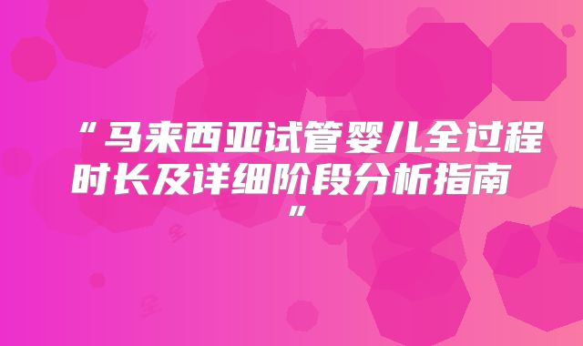 “马来西亚试管婴儿全过程时长及详细阶段分析指南”