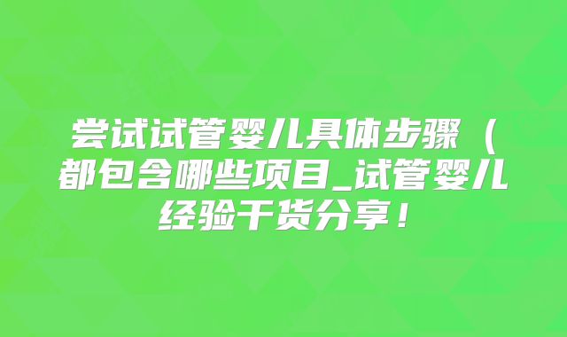 尝试试管婴儿具体步骤（都包含哪些项目_试管婴儿经验干货分享！