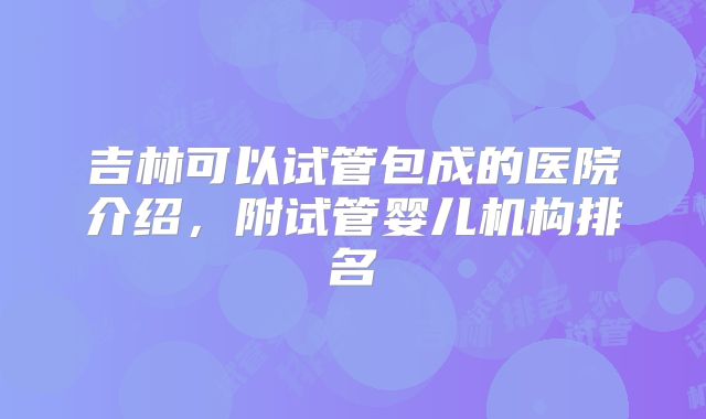 吉林可以试管包成的医院介绍,附试管婴儿机构排名