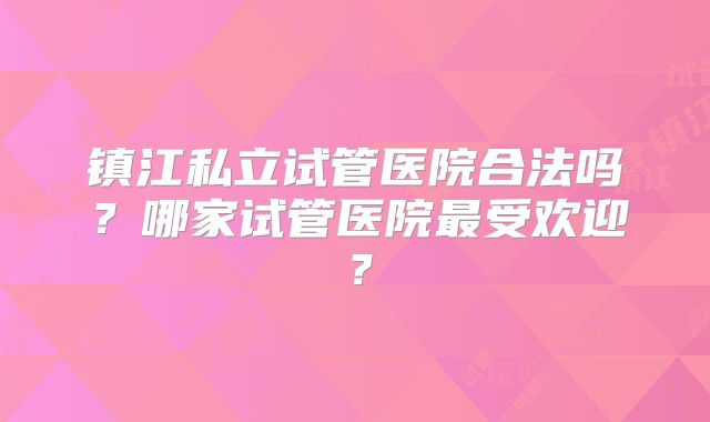 镇江私立试管医院合法吗？哪家试管医院最受欢迎？