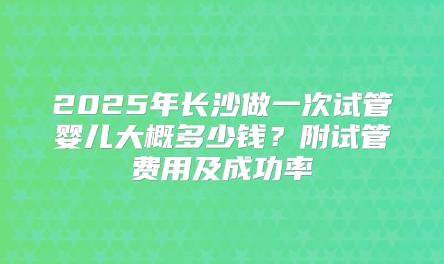 2025年长沙做一次试管婴儿大概多少钱？附试管费用及成功率