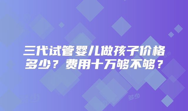 三代试管婴儿做孩子价格多少？费用十万够不够？