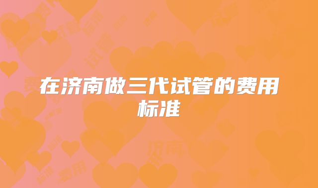 在济南做三代试管的费用标准