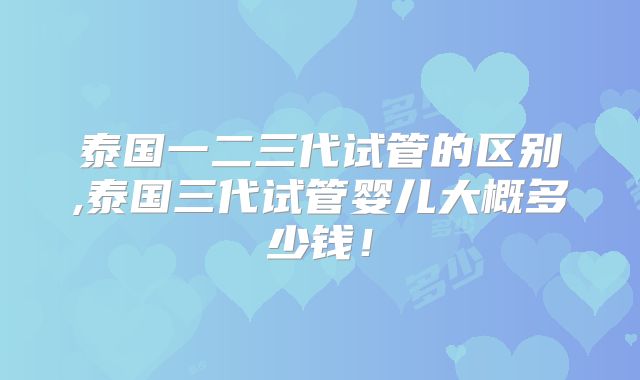 泰国一二三代试管的区别,泰国三代试管婴儿大概多少钱！