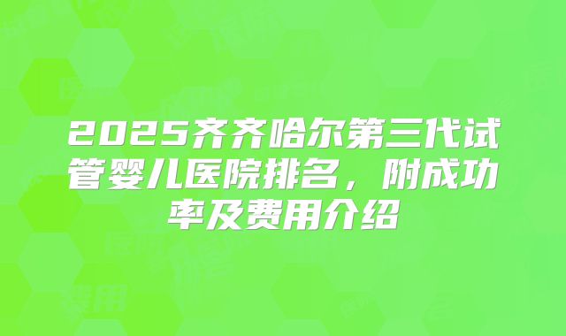 2025齐齐哈尔第三代试管婴儿医院排名,附成功率及费用介绍
