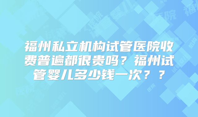 福州私立机构试管医院收费普遍都很贵吗？福州试管婴儿多少钱一次？？