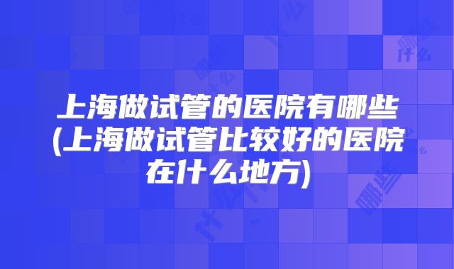 上海做试管的医院有哪些(上海做试管比较好的医院在什么地方)