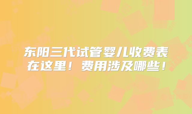 东阳三代试管婴儿收费表在这里！费用涉及哪些！