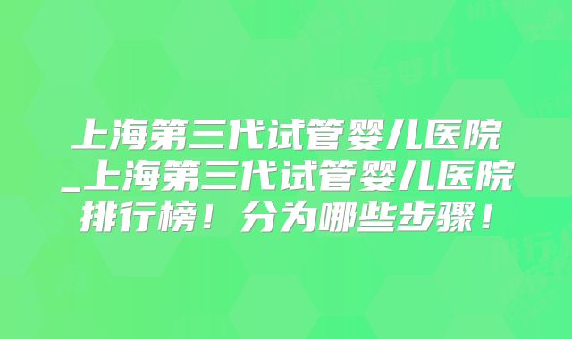 上海第三代试管婴儿医院_上海第三代试管婴儿医院排行榜!分为哪些步骤!
