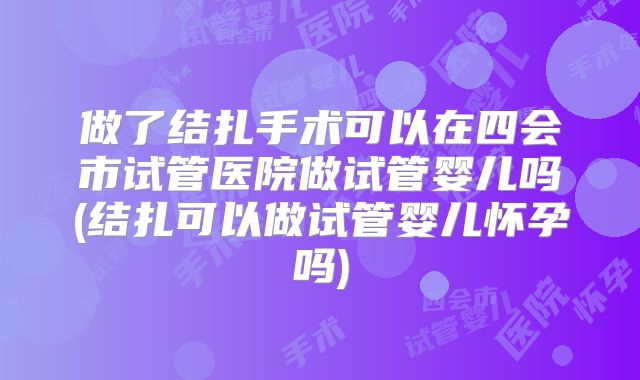 做了结扎手术可以在四会市试管医院做试管婴儿吗(结扎可以做试管婴儿怀孕吗)