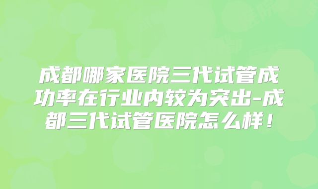 成都哪家医院三代试管成功率在行业内较为突出-成都三代试管医院怎么样！