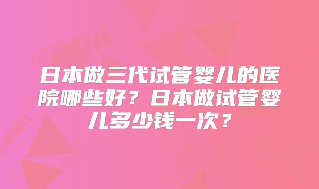 日本做三代试管婴儿的医院哪些好?日本做试管婴儿多少钱一次?