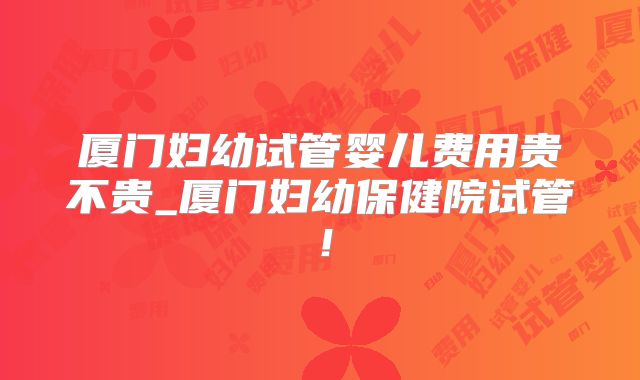 厦门妇幼试管婴儿费用贵不贵_厦门妇幼保健院试管！