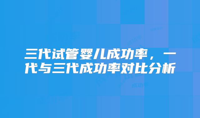 三代试管婴儿成功率，一代与三代成功率对比分析