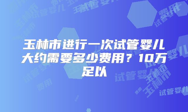 玉林市进行一次试管婴儿大约需要多少费用？10万足以