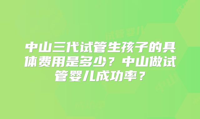中山三代试管生孩子的具体费用是多少?中山做试管婴儿成功率?