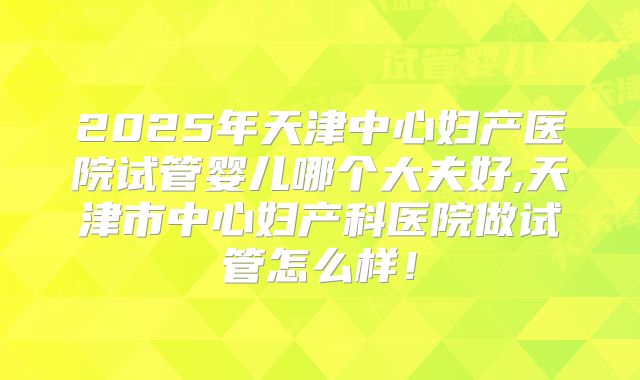 2025年天津中心妇产医院试管婴儿哪个大夫好,天津市中心妇产科医院做试管怎么样！
