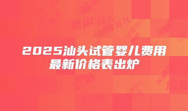 2025汕头试管婴儿费用最新价格表出炉
