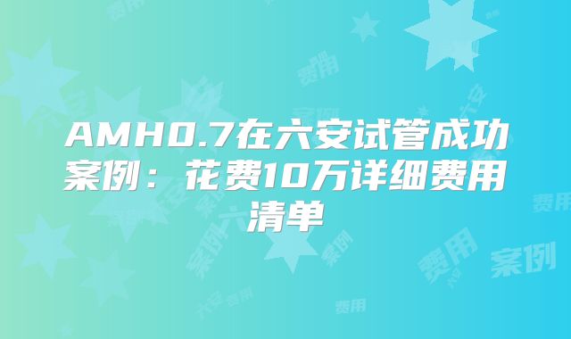 AMH0.7在六安试管成功案例：花费10万详细费用清单