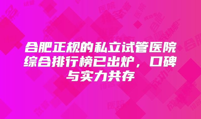 合肥正规的私立试管医院综合排行榜已出炉，口碑与实力共存