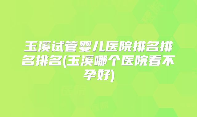 玉溪试管婴儿医院排名排名排名(玉溪哪个医院看不孕好)