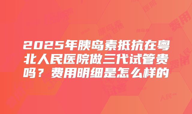 2025年胰岛素抵抗在粤北人民医院做三代试管贵吗?费用明细是怎么样的