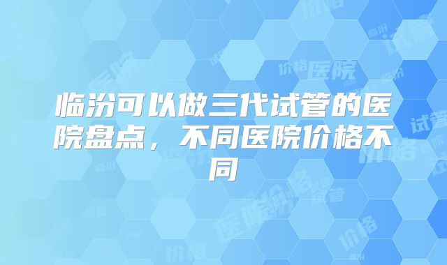 临汾可以做三代试管的医院盘点，不同医院价格不同