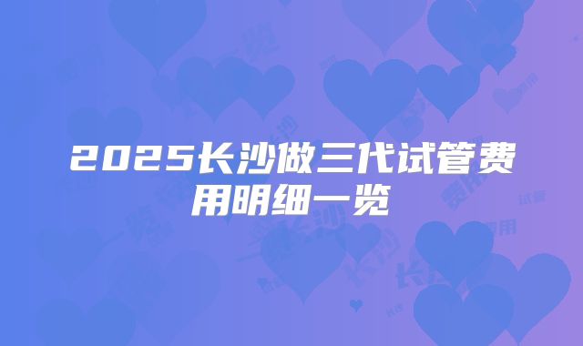 2025长沙做三代试管费用明细一览