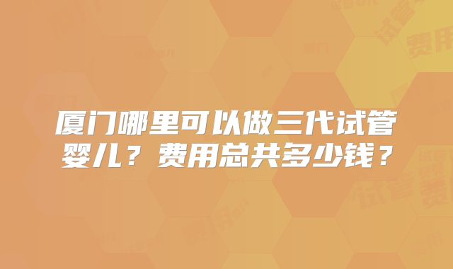厦门哪里可以做三代试管婴儿？费用总共多少钱？