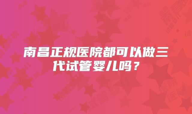 南昌正规医院都可以做三代试管婴儿吗？