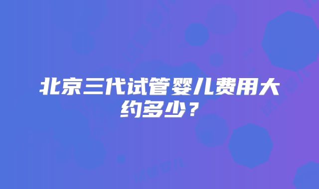 北京三代试管婴儿费用大约多少？