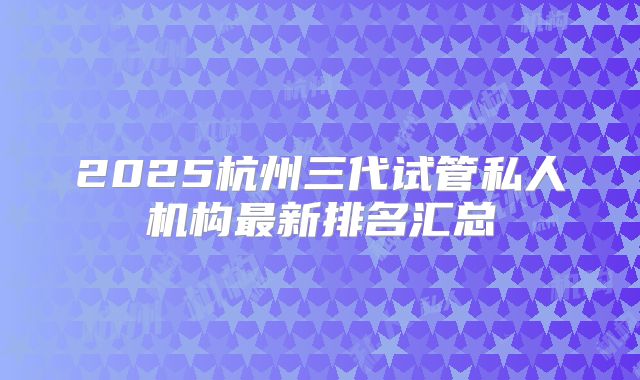 2025杭州三代试管私人机构最新排名汇总