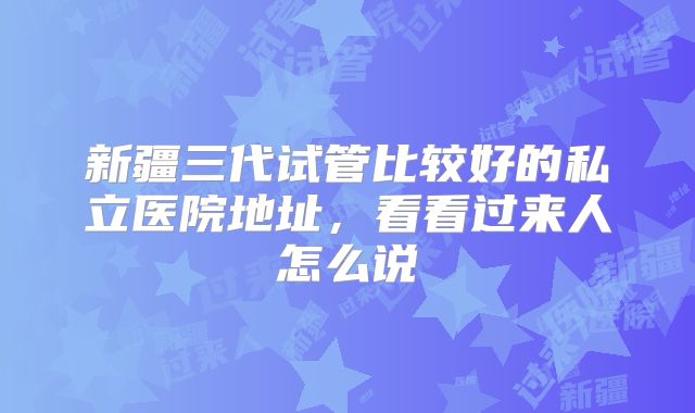 新疆三代试管比较好的私立医院地址，看看过来人怎么说