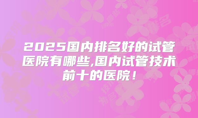 2025国内排名好的试管医院有哪些,国内试管技术前十的医院！