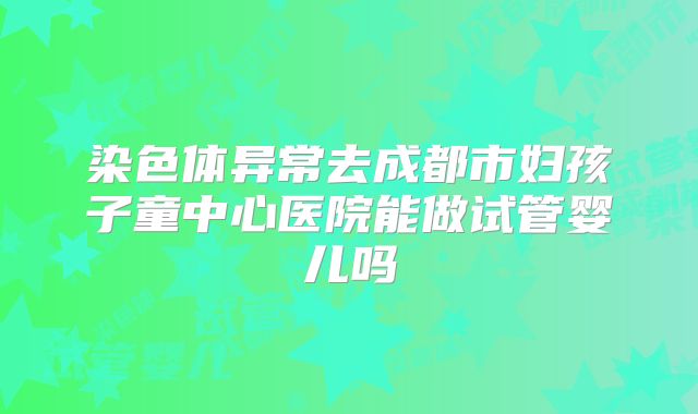 染色体异常去成都市妇孩子童中心医院能做试管婴儿吗