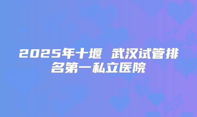 2025年十堰 武汉试管排名第一私立医院