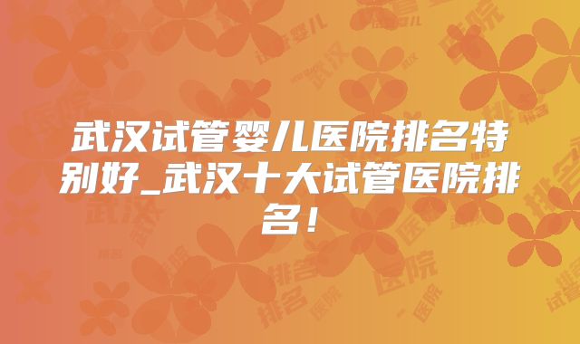 武汉试管婴儿医院排名特别好_武汉十大试管医院排名！
